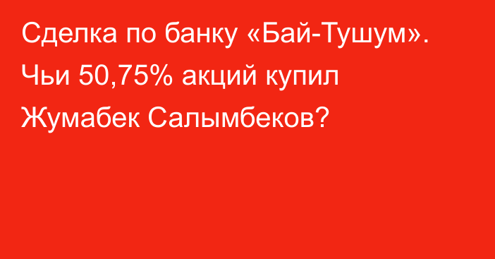 Сделка по банку «Бай-Тушум». Чьи 50,75% акций купил Жумабек Салымбеков?