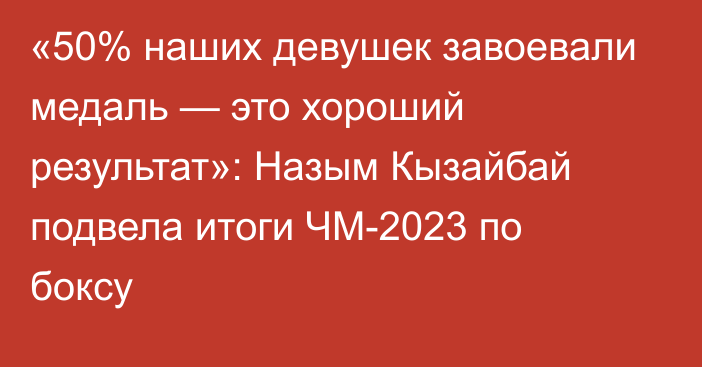 «50% наших девушек завоевали медаль — это хороший результат»: Назым Кызайбай подвела итоги ЧМ-2023 по боксу