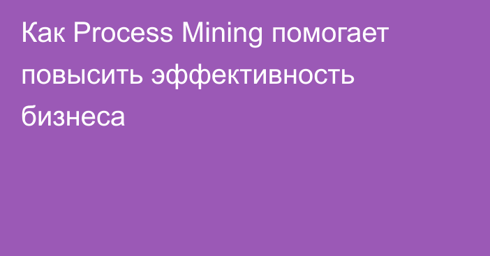 Как Process Mining помогает повысить эффективность бизнеса