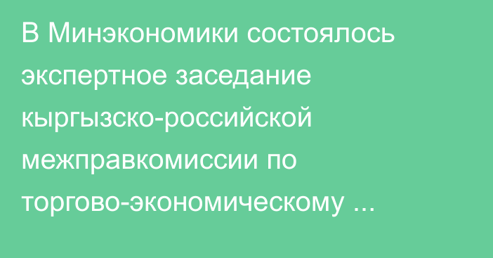 В Минэкономики состоялось экспертное заседание кыргызско-российской межправкомиссии по торгово-экономическому сотрудничеству