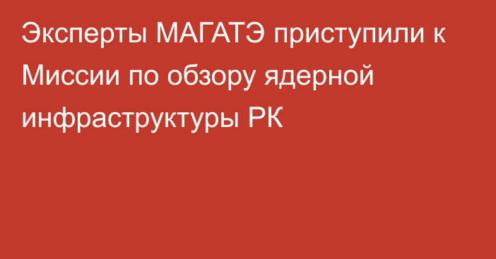 Эксперты МАГАТЭ приступили к Миссии по обзору ядерной инфраструктуры РК