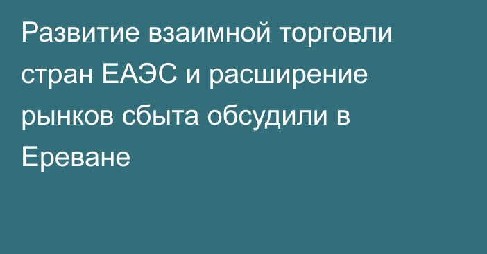 Развитие взаимной торговли стран ЕАЭС и расширение рынков сбыта обсудили в Ереване