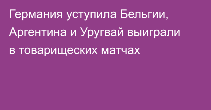 Германия уступила Бельгии, Аргентина и Уругвай выиграли в товарищеских матчах