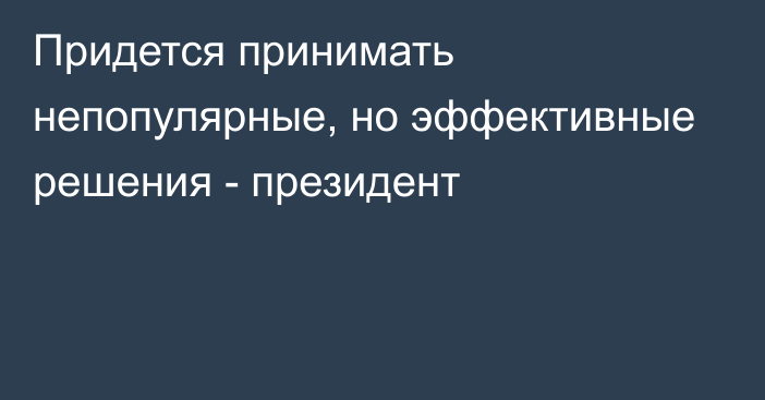 Придется принимать непопулярные, но эффективные решения - президент