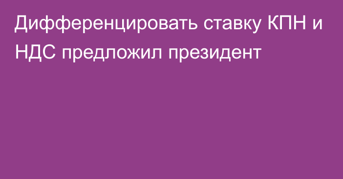 Дифференцировать ставку КПН и НДС предложил президент