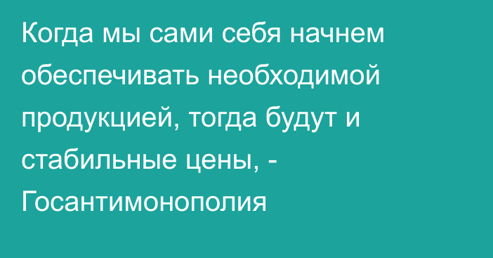 Когда мы сами себя начнем обеспечивать необходимой продукцией, тогда будут и стабильные цены, - Госантимонополия