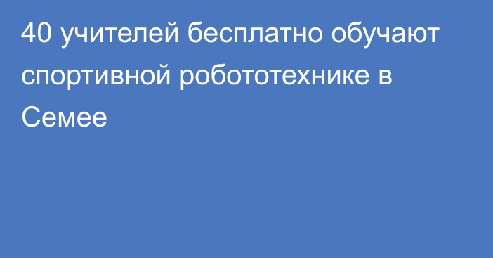 40 учителей бесплатно обучают спортивной робототехнике в Семее