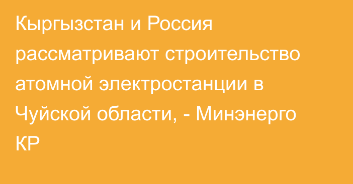 Кыргызстан и Россия рассматривают строительство атомной электростанции в Чуйской области, - Минэнерго КР