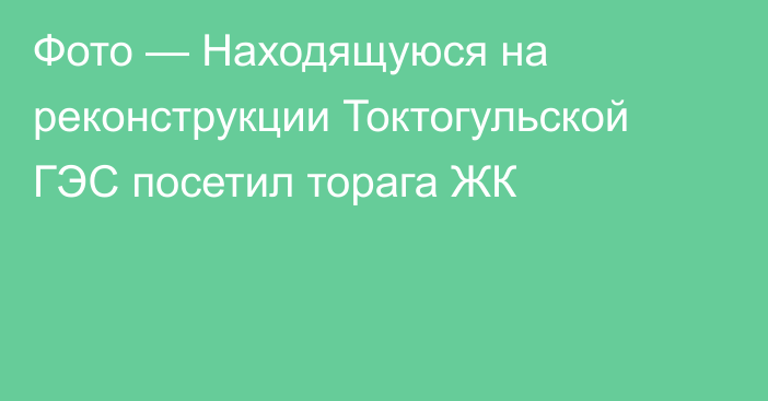 Фото — Находящуюся на реконструкции Токтогульской ГЭС посетил торага ЖК