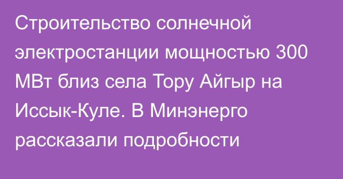 Строительство солнечной электростанции мощностью 300 МВт близ села Тору Айгыр на Иссык-Куле. В Минэнерго рассказали подробности