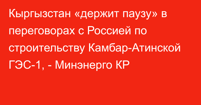 Кыргызстан «держит паузу» в переговорах с Россией по строительству Камбар-Атинской ГЭС-1, - Минэнерго КР