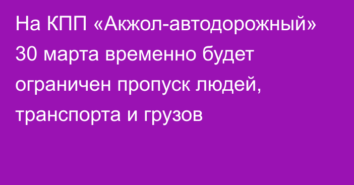 На КПП «Акжол-автодорожный» 30 марта временно будет ограничен пропуск людей, транспорта и грузов