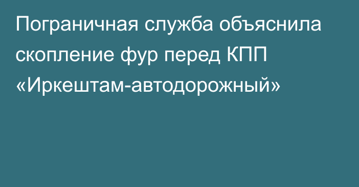 Пограничная служба объяснила скопление фур перед КПП «Иркештам-автодорожный»