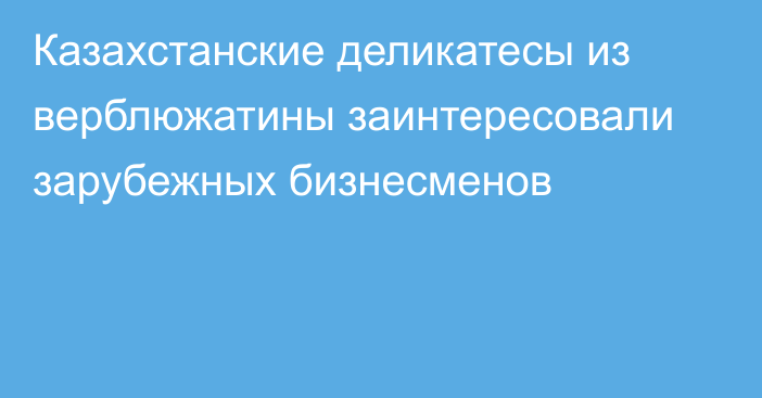 Казахстанские деликатесы из верблюжатины заинтересовали зарубежных бизнесменов