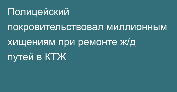 Полицейский покровительствовал миллионным хищениям при ремонте ж/д путей в КТЖ