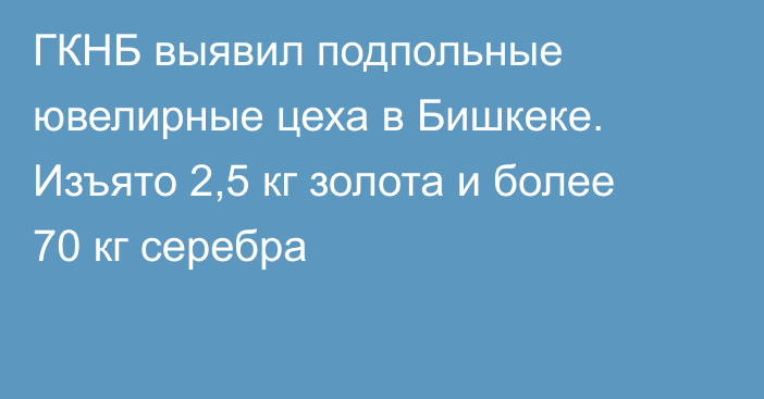 ГКНБ выявил подпольные ювелирные цеха в Бишкеке. Изъято 2,5 кг золота и более 70 кг серебра