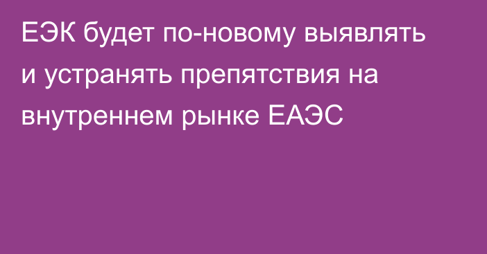 ЕЭК будет по-новому выявлять и устранять препятствия на внутреннем рынке ЕАЭС