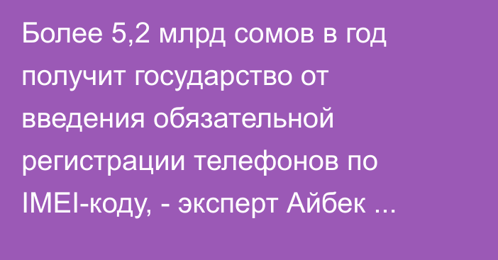 Более 5,2 млрд сомов в год получит государство от введения обязательной регистрации телефонов по IMEI-коду, - эксперт Айбек Баканов