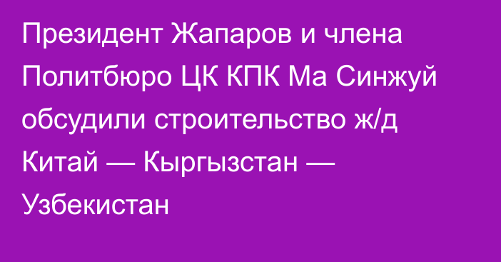 Президент Жапаров и члена Политбюро ЦК КПК Ма Синжуй обсудили строительство ж/д Китай — Кыргызстан — Узбекистан 