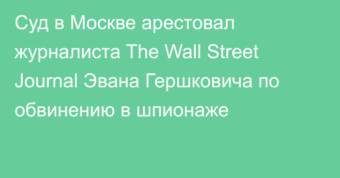 Суд в Москве арестовал журналиста The Wall Street Journal Эвана Гершковича по обвинению в шпионаже