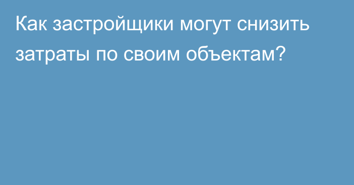 Как застройщики могут снизить затраты по своим объектам?