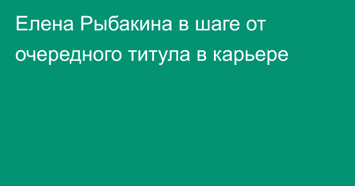 Елена Рыбакина в шаге от очередного титула в карьере