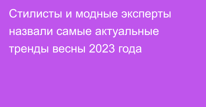 Стилисты и модные эксперты назвали самые актуальные тренды весны 2023 года