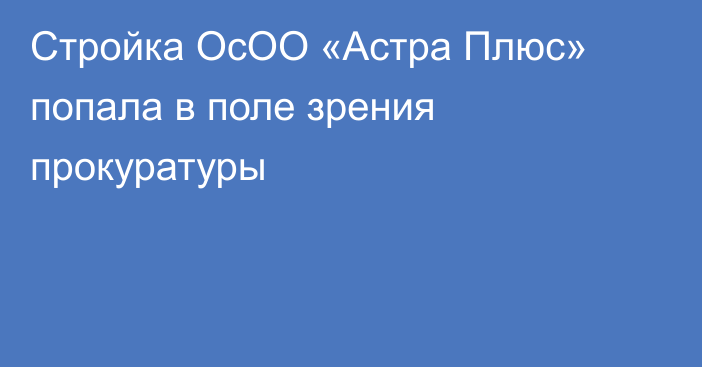 Стройка ОсОО «Астра Плюс» попала в поле зрения прокуратуры