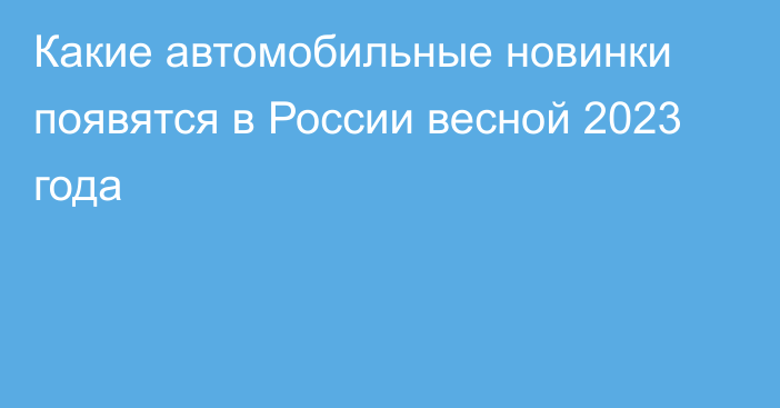 Какие автомобильные новинки появятся в России весной 2023 года