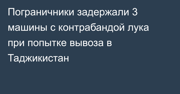 Пограничники задержали 3 машины с контрабандой лука при попытке вывоза в Таджикистан