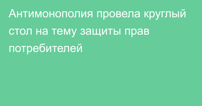 Антимонополия провела круглый стол на тему защиты прав потребителей