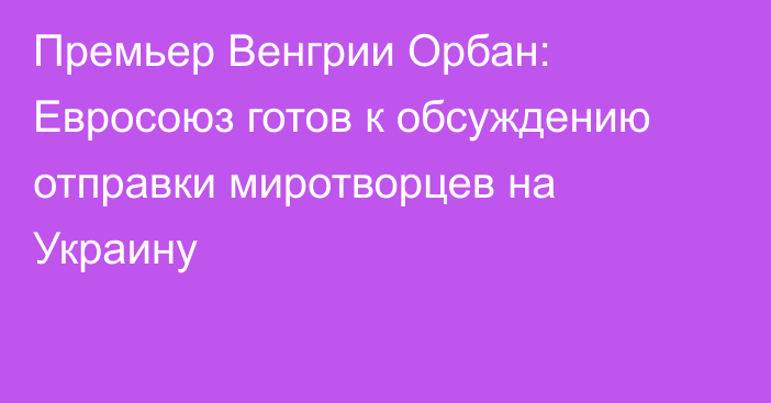 Премьер Венгрии Орбан: Евросоюз готов к обсуждению отправки миротворцев на Украину