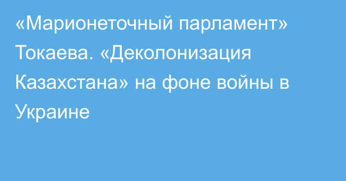 «Марионеточный парламент» Токаева. «Деколонизация Казахстана» на фоне войны в Украине