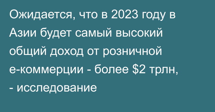 Ожидается, что в 2023 году в Азии будет самый высокий общий доход от розничной e-коммерции - более $2 трлн, - исследование