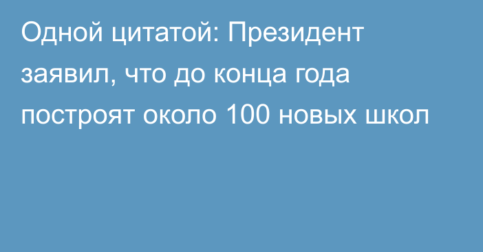 Одной цитатой: Президент заявил, что до конца года построят около 100 новых школ