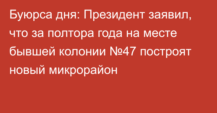 Буюрса дня: Президент заявил, что за полтора года на месте бывшей колонии №47 построят новый микрорайон