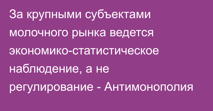 За крупными субъектами молочного рынка ведется экономико-статистическое наблюдение, а не регулирование - Антимонополия