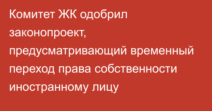 Комитет ЖК одобрил законопроект, предусматривающий временный переход права собственности иностранному лицу 