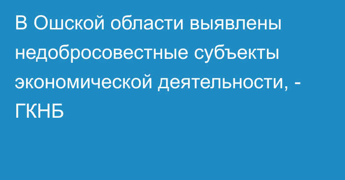 В Ошской области выявлены недобросовестные субъекты экономической деятельности, - ГКНБ