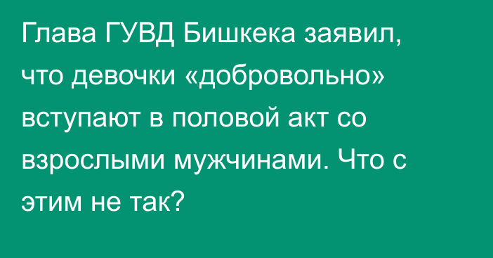 Глава ГУВД Бишкека заявил, что девочки «добровольно» вступают в половой акт со взрослыми мужчинами. Что с этим не так?