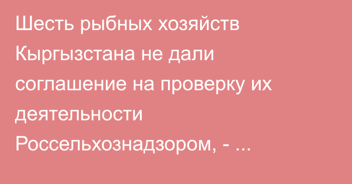 Шесть рыбных хозяйств Кыргызстана не дали соглашение на проверку их деятельности Россельхознадзором, - Ветслужба