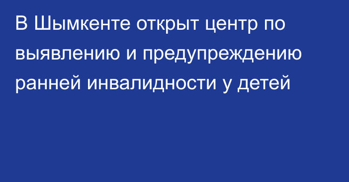 В Шымкенте открыт центр по выявлению и предупреждению ранней инвалидности у детей