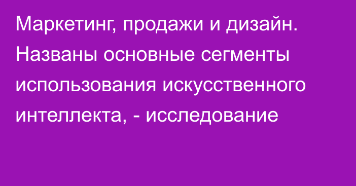 Маркетинг, продажи и дизайн. Названы основные сегменты использования искусственного интеллекта, - исследование