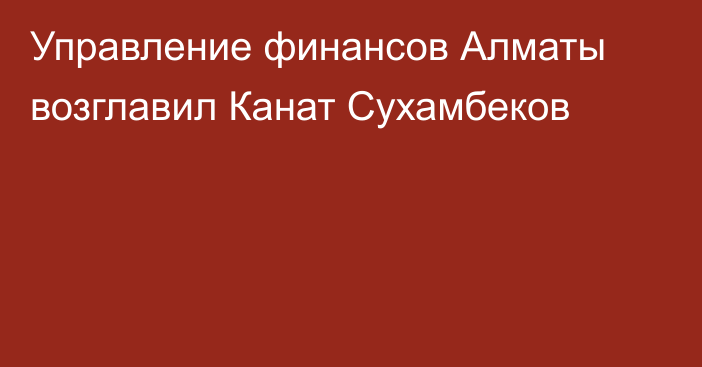 Управление финансов Алматы возглавил Канат Сухамбеков