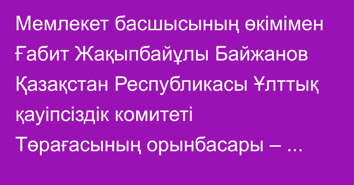 Мемлекет басшысының өкімімен Ғабит Жақыпбайұлы Байжанов Қазақстан Республикасы Ұлттық қауіпсіздік комитеті Төрағасының орынбасары – Сыртқы барлау қызметінің директоры лауазымынан босатылды