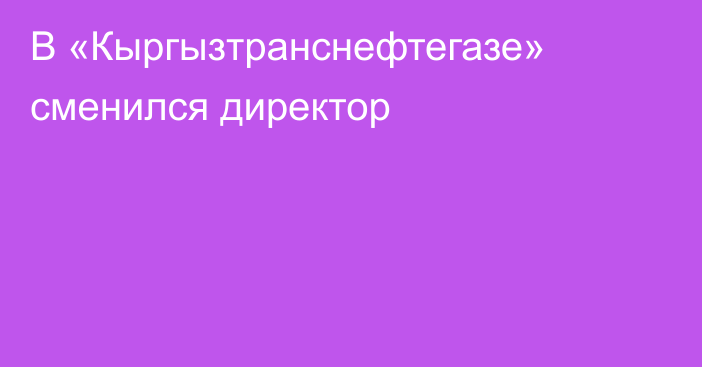 В «Кыргызтранснефтегазе» сменился директор