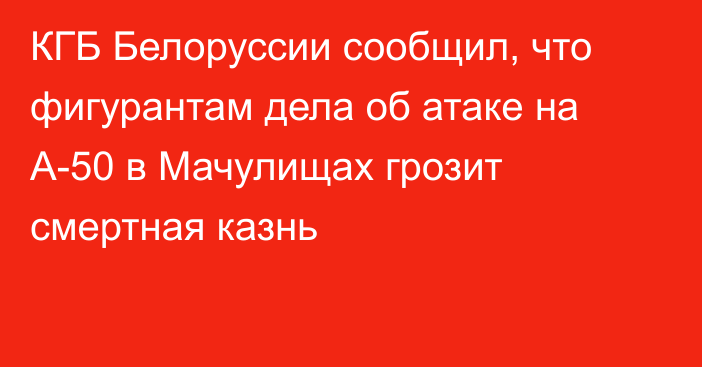 КГБ Белоруссии сообщил, что фигурантам дела об атаке на А-50 в Мачулищах грозит смертная казнь