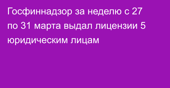 Госфиннадзор за неделю с 27 по 31 марта  выдал лицензии 5 юридическим лицам