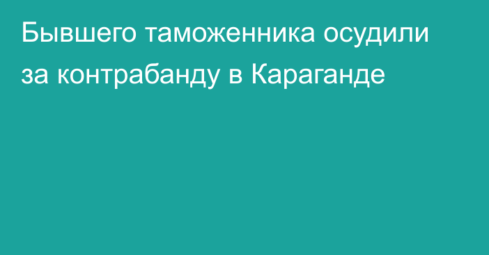 Бывшего таможенника осудили за контрабанду в Караганде