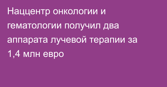 Наццентр онкологии и гематологии получил два аппарата лучевой терапии за 1,4 млн евро